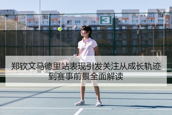 郑钦文马德里站表现引发关注从成长轨迹到赛事前景全面解读