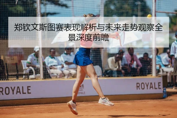 郑钦文斯图赛表现解析与未来走势观察全景深度前瞻
