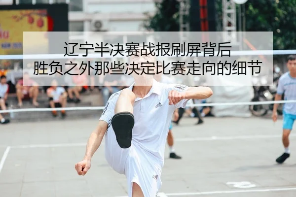 辽宁半决赛战报刷屏背后 胜负之外那些决定比赛走向的细节